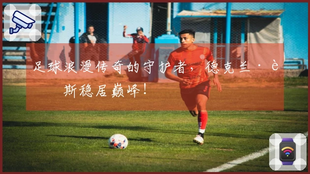 足球浪漫传奇的守护者，德克兰·赖斯稳居巅峰！